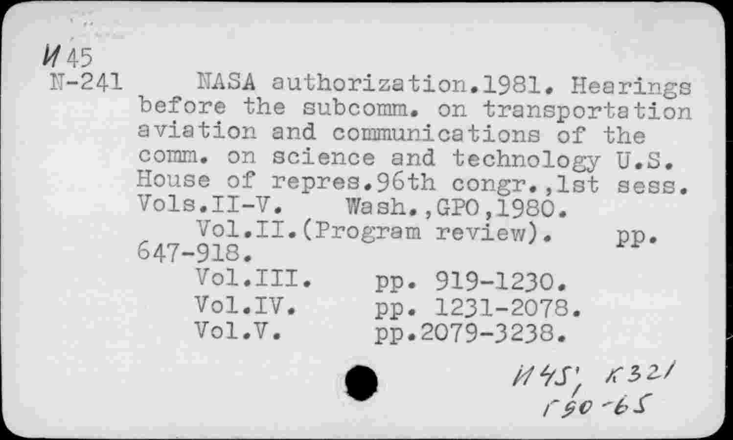 ﻿//45
N-241 NASA authorization.1981. Hearings before the subcomm, on transportation aviation and communications of the comm, on science and technology U.S. House of repres.96th congr.,1st sess. Vols.II-V. Wash.,GPO,1980.
Vol.II.(Program review). on. 647-918.
Vol.III.	pp. 919-1230.
Vol.IV.	pp. 1231-2078.
Vol.V.	pp.2079-3238.